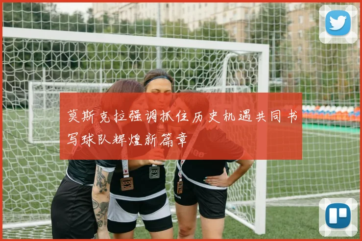 莫斯克拉强调抓住历史机遇共同书写球队辉煌新篇章