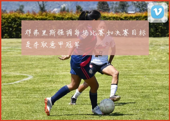 邓弗里斯强调每场比赛如决赛目标是夺取意甲冠军
