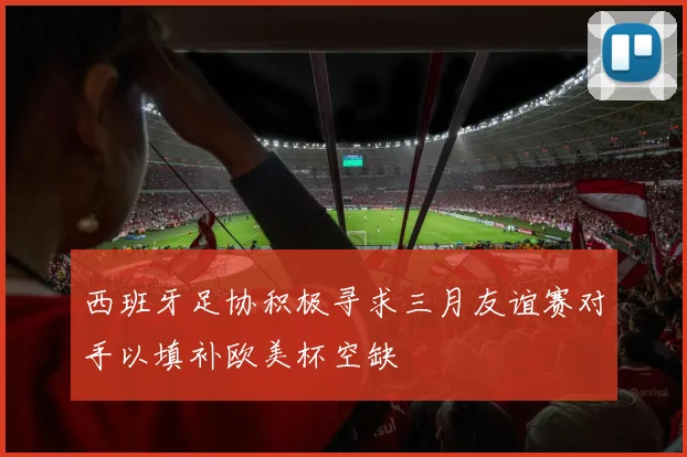 西班牙足协积极寻求三月友谊赛对手以填补欧美杯空缺