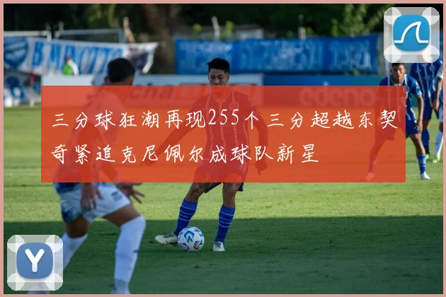 三分球狂潮再现255个三分超越东契奇紧追克尼佩尔成球队新星