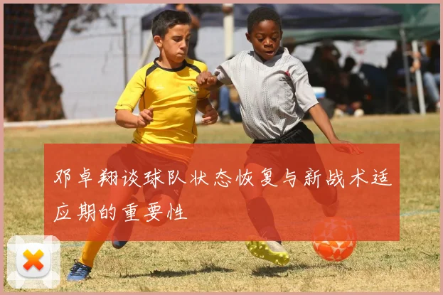 邓卓翔谈球队状态恢复与新战术适应期的重要性