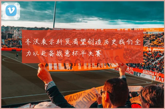 齐沃表示科莫渴望创造历史我们全力以赴备战意杯半决赛