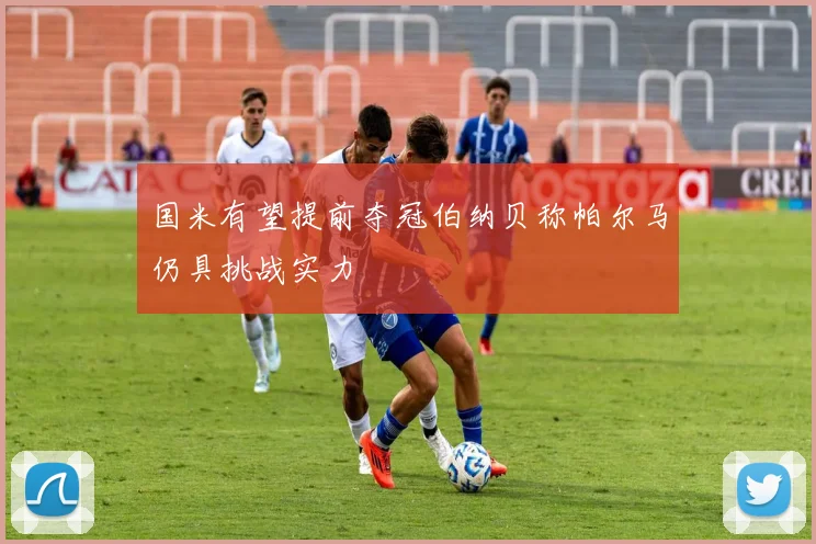 国米有望提前夺冠伯纳贝称帕尔马仍具挑战实力