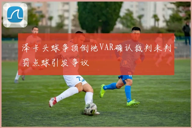 泽卡头球争顶倒地VAR确认裁判未判罚点球引发争议