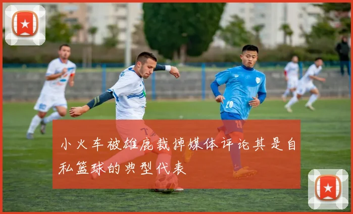 小火车被雄鹿裁掉媒体评论其是自私篮球的典型代表