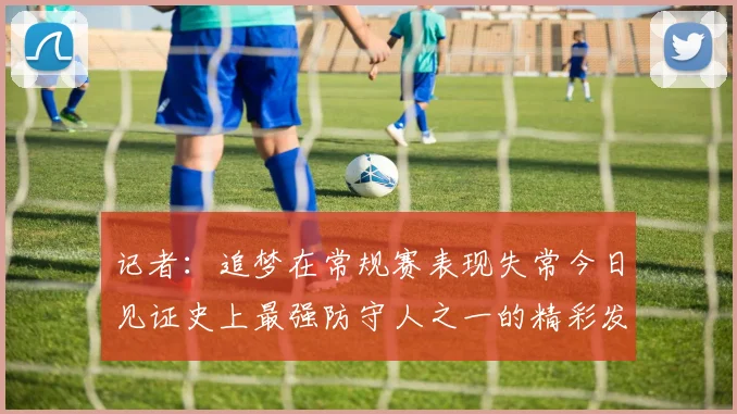 记者:追梦在常规赛表现失常今日见证史上最强防守人之一的精彩发挥