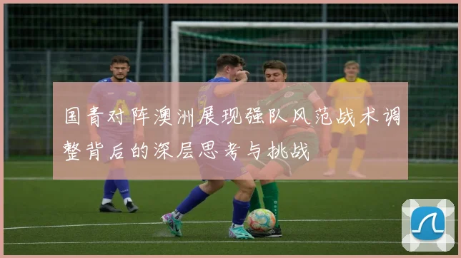国青对阵澳洲展现强队风范战术调整背后的深层思考与挑战