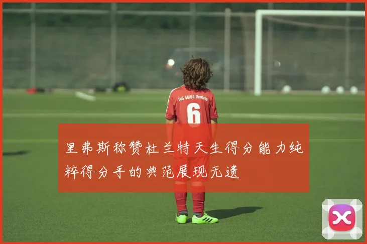 里弗斯称赞杜兰特天生得分能力纯粹得分手的典范展现无遗