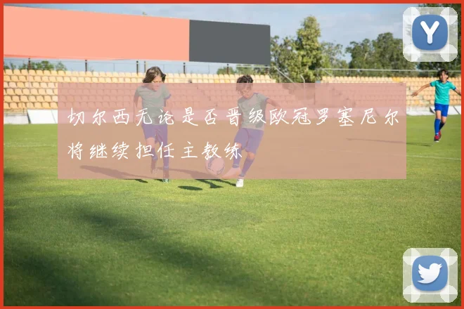 切尔西无论是否晋级欧冠罗塞尼尔将继续担任主教练