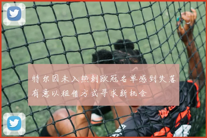 特尔因未入热刺欧冠名单感到失落有意以租借方式寻求新机会