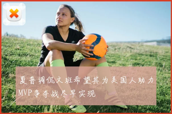 夏普调侃文班希望其为美国人助力MVP争夺战尽早实现