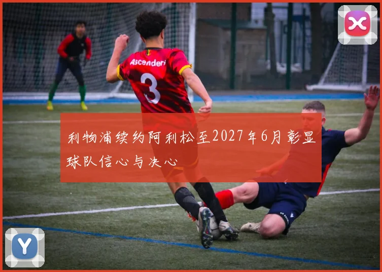 利物浦续约阿利松至2027年6月彰显球队信心与决心