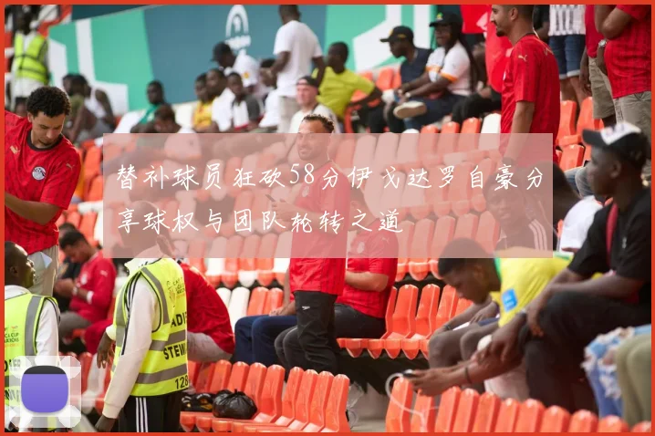 替补球员狂砍58分伊戈达罗自豪分享球权与团队轮转之道