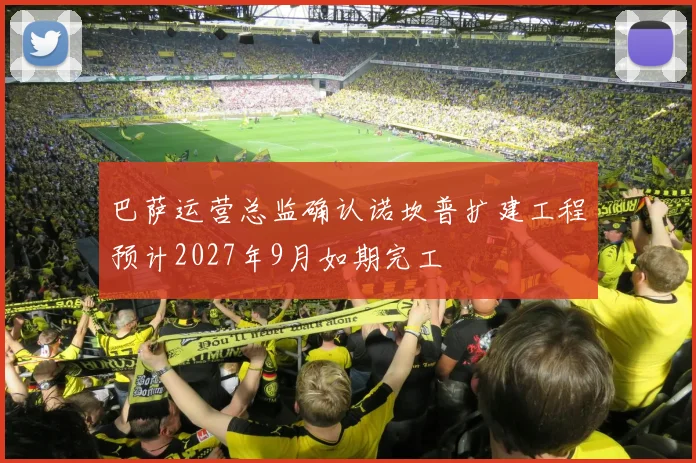 巴萨运营总监确认诺坎普扩建工程预计2027年9月如期完工