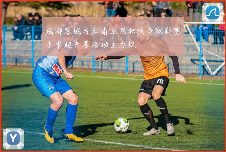 成都蓉城与云南玉昆积极争取新赛季中超开幕活动主办权