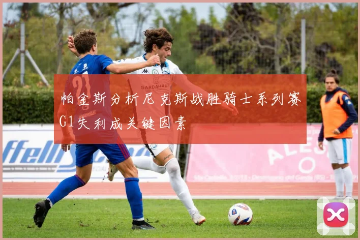 帕金斯分析尼克斯战胜骑士系列赛G1失利成关键因素