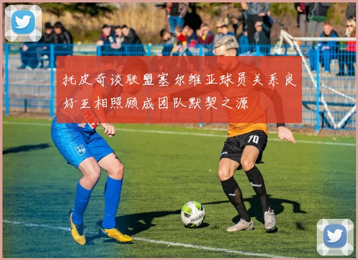 托皮奇谈联盟塞尔维亚球员关系良好互相照顾成团队默契之源