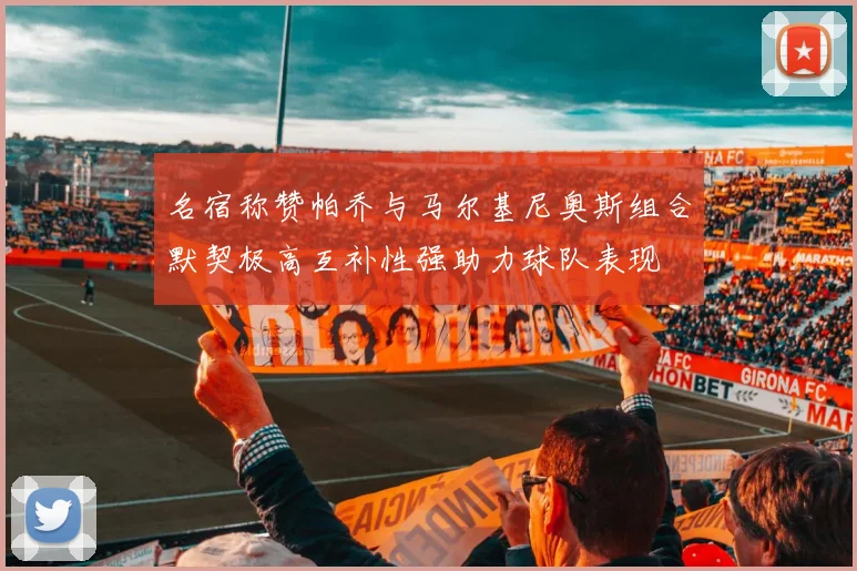 名宿称赞帕乔与马尔基尼奥斯组合默契极高互补性强助力球队表现