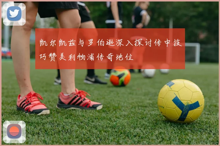 凯尔凯兹与罗伯逊深入探讨传中技巧赞美利物浦传奇地位