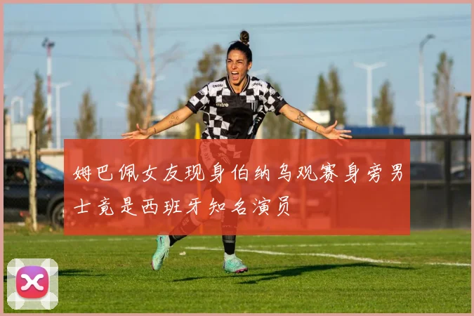 姆巴佩女友现身伯纳乌观赛身旁男士竟是西班牙知名演员