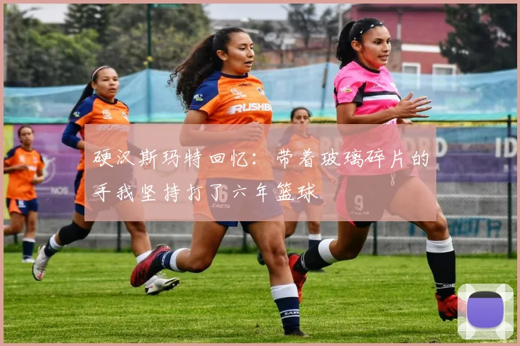 硬汉斯玛特回忆:带着玻璃碎片的手我坚持打了六年篮球