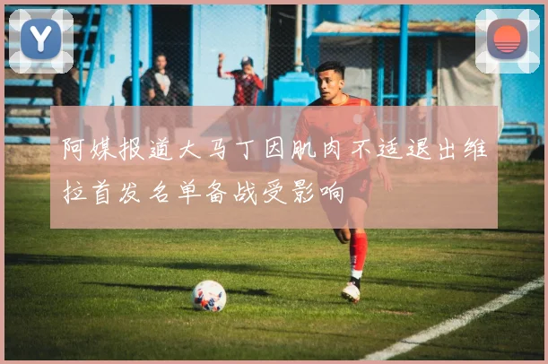 阿媒报道大马丁因肌肉不适退出维拉首发名单备战受影响