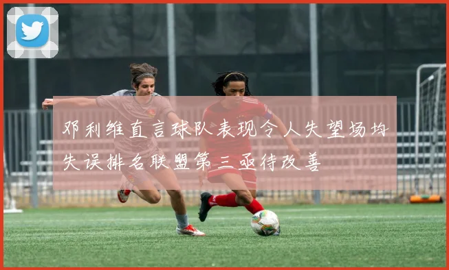 邓利维直言球队表现令人失望场均失误排名联盟第三亟待改善