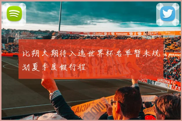 比朔夫期待入选世界杯名单暂未规划夏季度假行程