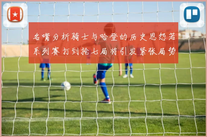 名嘴分析骑士与哈登的历史恩怨若系列赛打到抢七局将引发紧张局势