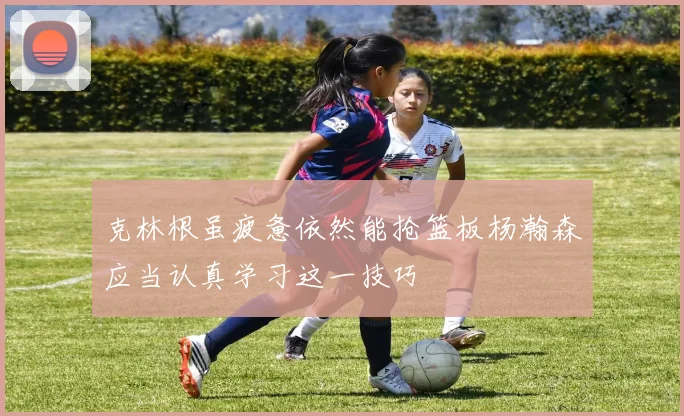 克林根虽疲惫依然能抢篮板杨瀚森应当认真学习这一技巧